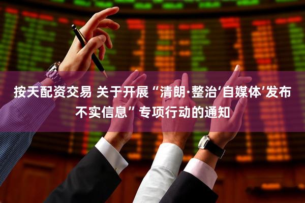 按天配资交易 关于开展“清朗·整治‘自媒体’发布不实信息”专项行动的通知