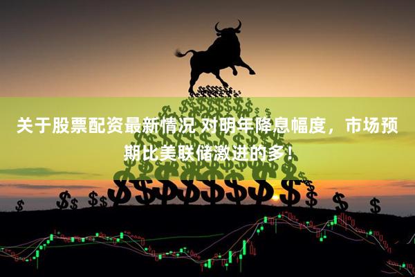 关于股票配资最新情况 对明年降息幅度，市场预期比美联储激进的多！