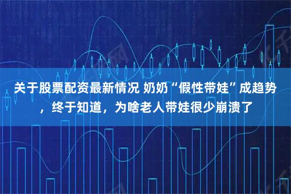 关于股票配资最新情况 奶奶“假性带娃”成趋势，终于知道，为啥老人带娃很少崩溃了