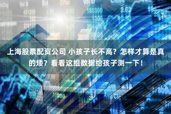 上海股票配资公司 小孩子长不高？怎样才算是真的矮？看看这组数据给孩子测一下！