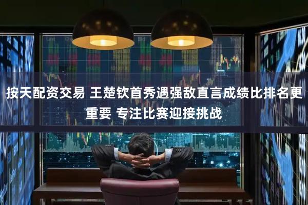 按天配资交易 王楚钦首秀遇强敌直言成绩比排名更重要 专注比赛迎接挑战
