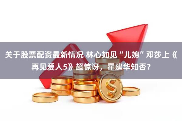 关于股票配资最新情况 林心如见“儿媳”邓莎上《再见爱人5》超惊讶，霍建华知否？